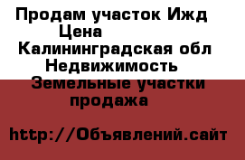 Продам участок Ижд › Цена ­ 500 000 - Калининградская обл. Недвижимость » Земельные участки продажа   